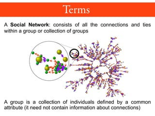 A Social Network: consists of all the connections and ties
within a group or collection of groups
A group is a collection of individuals defined by a common
attribute (it need not contain information about connections)
 