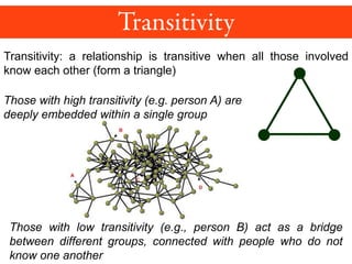 Transitivity: a relationship is transitive when all those involved
know each other (form a triangle)
Those with high transitivity (e.g. person A) are
deeply embedded within a single group
Those with low transitivity (e.g., person B) act as a bridge
between different groups, connected with people who do not
know one another
 