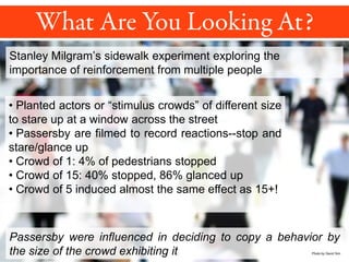 Stanley Milgram’s sidewalk experiment exploring the
importance of reinforcement from multiple people
• Planted actors or “stimulus crowds” of different size
to stare up at a window across the street
• Passersby are filmed to record reactions--stop and
stare/glance up
• Crowd of 1: 4% of pedestrians stopped
• Crowd of 15: 40% stopped, 86% glanced up
• Crowd of 5 induced almost the same effect as 15+!
Passersby were influenced in deciding to copy a behavior by
the size of the crowd exhibiting it Photo by David Sim
 