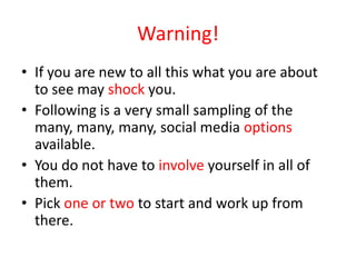 Warning!
• If you are new to all this what you are about
to see may shock you.
• Following is a very small sampling of the
many, many, many, social media options
available.
• You do not have to involve yourself in all of
them.
• Pick one or two to start and work up from
there.
 