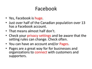 Facebook
• Yes, Facebook is huge.
• Just over half of the Canadian population over 13
has a Facebook account.
• That means almost half don’t.
• Check your privacy settings and be aware that the
setting rules can change. Check often.
• You can have an account and/or Pages.
• Pages are a great way for for businesses and
organizations to connect with customers and
supporters.
 