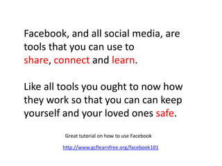 Facebook, and all social media, are
tools that you can use to
share, connect and learn.
Like all tools you ought to now how
they work so that you can can keep
yourself and your loved ones safe.
http://www.gcflearnfree.org/facebook101
Great tutorial on how to use Facebook
 