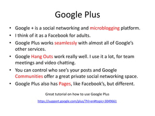 Google Plus
• Google + is a social networking and microblogging platform.
• I think of it as a Facebook for adults.
• Google Plus works seamlessly with almost all of Google’s
other services.
• Google Hang Outs work really well. I use it a lot, for team
meetings and video chatting.
• You can control who see’s your posts and Google
Communities offer a great private social networking space.
• Google Plus also has Pages, like Facebook’s, but different.
https://support.google.com/plus/?hl=en#topic=3049661
Great tutorial on how to use Google Plus
 