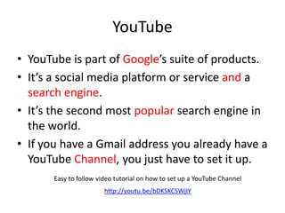 YouTube
• YouTube is part of Google’s suite of products.
• It’s a social media platform or service and a
search engine.
• It’s the second most popular search engine in
the world.
• If you have a Gmail address you already have a
YouTube Channel, you just have to set it up.
Easy to follow video tutorial on how to set up a YouTube Channel
http://youtu.be/bDKSKCSWjIY
 
