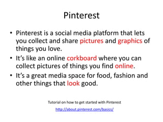 Pinterest
• Pinterest is a social media platform that lets
you collect and share pictures and graphics of
things you love.
• It’s like an online corkboard where you can
collect pictures of things you find online.
• It’s a great media space for food, fashion and
other things that look good.
Tutorial on how to get started with Pinterest
http://about.pinterest.com/basics/
 