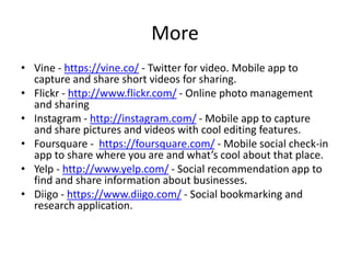 More
• Vine - https://vine.co/ - Twitter for video. Mobile app to
capture and share short videos for sharing.
• Flickr - http://www.flickr.com/ - Online photo management
and sharing
• Instagram - http://instagram.com/ - Mobile app to capture
and share pictures and videos with cool editing features.
• Foursquare - https://foursquare.com/ - Mobile social check-in
app to share where you are and what’s cool about that place.
• Yelp - http://www.yelp.com/ - Social recommendation app to
find and share information about businesses.
• Diigo - https://www.diigo.com/ - Social bookmarking and
research application.
 