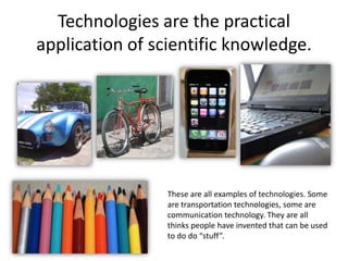 Technologies are the practical
application of scientific knowledge.
These are all examples of technologies. Some
are transportation technologies, some are
communication technology. They are all
thinks people have invented that can be used
to do do “stuff”.
 