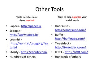 Other Tools
Tools to collect and
share content
• Paper.i - http://paper.li/
• Scoop.it -
http://www.scoop.it/
• Learnist -
http://learni.st/category/fea
tured
• Storify - https://storify.com/
• Hundreds of others
Tools to help organize your
social media
• Hootsuite -
https://hootsuite.com/
• Buffer -
http://bufferapp.com/
• Tweetdeck -
http://tweetdeck.com/
• IFTTT - https://ifttt.com/
• Hundreds of others
 