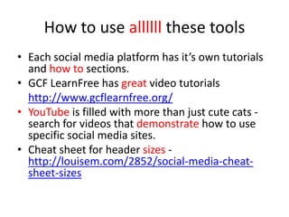 How to use allllll these tools
• Each social media platform has it’s own tutorials
and how to sections.
• GCF LearnFree has great video tutorials
http://www.gcflearnfree.org/
• YouTube is filled with more than just cute cats -
search for videos that demonstrate how to use
specific social media sites.
• Cheat sheet for header sizes -
http://louisem.com/2852/social-media-cheat-
sheet-sizes
 