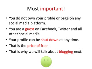 Most important!
• You do not own your profile or page on any
social media platform.
• You are a guest on Facebook, Twitter and all
other social media.
• Your profile can be shut down at any time.
• That is the price of free.
• That is why we will talk about blogging next.
 