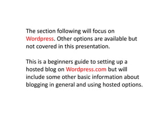 The section following will focus on
Wordpress. Other options are available but
not covered in this presentation.
This is a beginners guide to setting up a
hosted blog on Wordpress.com but will
include some other basic information about
blogging in general and using hosted options.
 