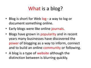 What is a blog?
• Blog is short for Web log - a way to log or
document something online.
• Early blogs were like online journals.
• Blogs have grown in popularity and in recent
years many businesses have discovered the
power of blogging as a way to inform, connect
and to build an online community or following.
• A blog is a type of website although the
distinction between is blurring quickly.
 