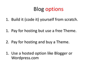 Blog options
1. Build it (code it) yourself from scratch.
1. Pay for hosting but use a free Theme.
2. Pay for hosting and buy a Theme.
1. Use a hosted option like Blogger or
Wordpress.com
 