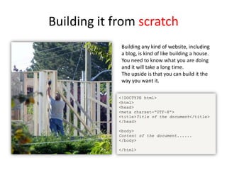 Building it from scratch
Building any kind of website, including
a blog, is kind of like building a house.
You need to know what you are doing
and it will take a long time.
The upside is that you can build it the
way you want it.
 