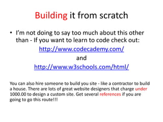 Building it from scratch
• I’m not doing to say too much about this other
than - If you want to learn to code check out:
http://www.codecademy.com/
and
http://www.w3schools.com/html/
You can also hire someone to build you site - like a contractor to build
a house. There are lots of great website designers that charge under
1000.00 to design a custom site. Get several references if you are
going to go this route!!!
 
