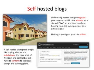 Self hosted blogs
Self hosting means that you register
your domain or URL - the address your
site will “live” at, and then purchase
hosting from the same provider or a
different one.
Hosting is want gets your site online.
A self hosted Wordpress blog is
like buying a house in a
subdivision. You have a lot of
freedom and control but still
have to conform to the basic
design and building plans.
 