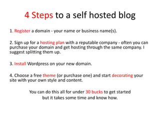 4 Steps to a self hosted blog
1. Register a domain - your name or business name(s).
2. Sign up for a hosting plan with a reputable company - often you can
purchase your domain and get hosting through the same company. I
suggest splitting them up.
3. Install Wordpress on your new domain.
4. Choose a free theme (or purchase one) and start decorating your
site with your own style and content.
You can do this all for under 30 bucks to get started
but it takes some time and know how.
 