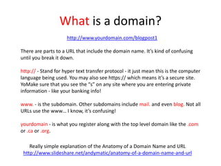 What is a domain?
Really simple explanation of the Anatomy of a Domain Name and URL
http://www.slideshare.net/andymatic/anatomy-of-a-domain-name-and-url
http://www.yourdomain.com/blogpost1
There are parts to a URL that include the domain name. It’s kind of confusing
until you break it down.
http:// - Stand for hyper text transfer protocol - it just mean this is the computer
language being used. You may also see https:// which means it’s a secure site.
YoMake sure that you see the “s” on any site where you are entering private
information - like your banking info!
www. - is the subdomain. Other subdomains include mail. and even blog. Not all
URLs use the www… I know, it’s confusing!
yourdomain - is what you register along with the top level domain like the .com
or .ca or .org.
 