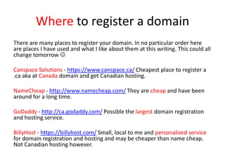 Where to register a domain
There are many places to register your domain. In no particular order here
are places I have used and what I like about them at this writing. This could all
change tomorrow 
Canspace Solutions - https://www.canspace.ca/ Cheapest place to register a
.ca aka at Canada domain and get Canadian hosting.
NameCheap - http://www.namecheap.com/ They are cheap and have been
around for a long time.
GoDaddy - http://ca.godaddy.com/ Possible the largest domain registration
and hosting service.
BillyHost - https://billyhost.com/ Small, local to me and personalized service
for domain registration and hosting and may be cheaper than name cheap.
Not Canadian hosting however.
 
