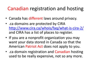 Canadian registration and hosting
• Canada has different laws around privacy.
• .ca domains are protected by CIRA
http://www.cira.ca/whois/faq/what-is-cira-2/
and CIRA has a list of places to register.
• If you are a nonprofit organization you may
want your data stored in Canada so that the
American Patriot Act does not apply to you.
• .ca domain registration and Canadian hosting
used to be really expensive, not so any more.
 