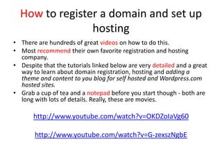 How to register a domain and set up
hosting
• There are hundreds of great videos on how to do this.
• Most recommend their own favorite registration and hosting
company.
• Despite that the tutorials linked below are very detailed and a great
way to learn about domain registration, hosting and adding a
theme and content to you blog for self hosted and Wordpress.com
hosted sites.
• Grab a cup of tea and a notepad before you start though - both are
long with lots of details. Really, these are movies.
http://www.youtube.com/watch?v=OKDZoIaVg60
http://www.youtube.com/watch?v=G-zexszNgbE
 