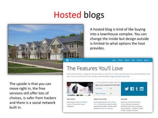 Hosted blogs
A hosted blog is kind of like buying
into a townhouse complex. You can
change the inside but design outside
is limited to what options the host
provides.
The upside is that you can
move right in, the free
versions still offer lots of
choices, is safer from hackers
and there is a social network
built in.
 