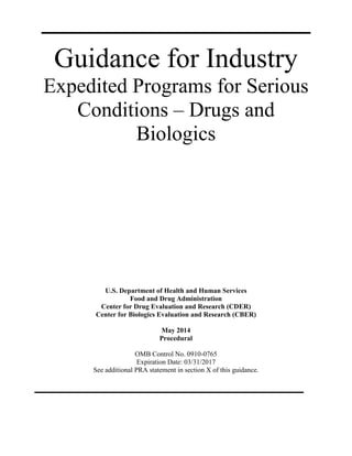 Guidance for Industry
Expedited Programs for Serious
Conditions – Drugs and
Biologics
U.S. Department of Health and Human Services
Food and Drug Administration
Center for Drug Evaluation and Research (CDER)
Center for Biologics Evaluation and Research (CBER)
May 2014
Procedural
OMB Control No. 0910-0765
Expiration Date: 03/31/2017
See additional PRA statement in section X of this guidance.
 