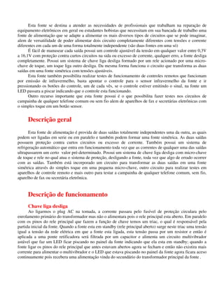 Esta fonte se destina a atender as necessidades de profissionais que trabalham na reparação de
equipamento eletrônicos em geral ou estudantes hobistas que necessitam em sua bancada de trabalho uma
fonte de alimentação que se adapte a alimentar os mais diversos tipos de circuitos que se pode imaginar,
alem de versatilidade de poder alimentar dois circuito completamente diferentes com tensões e corrente
diferentes em cada um de uma forma totalmente independente (são duas fontes em uma só)
É fácil de manusear cada saída possui um controle ajustável da tensão em qualquer valor entre 0,3V
a 16,1V com proteção contra curtos circuitos na sida ou excesso de corrente, qualquer erro, a fonte desliga
completamente. Possui um sistema de chave liga desliga formado por um rele acionado por uma micro-
chave de toque, um toque liga outro desliga. Da mesma forma funciona o circuito que transforma as duas
saídas em uma fonte simétrica com tensões ajustáveis.
Esta fonte também possibilita realizar testes de funcionamento de controles remotos que funcionam
por emissão de infravermelho, basta apontar o controle para o sensor infravermelho da fonte e ir
pressionando os botões do controle, um de cada vês, se o controle estiver emitindo o sinal, na fonte um
LED passara a piscar indicando que o controle esta funcionando.
Outro recurso importante que esta fonte possui é o que possibilita fazer testes nos circuitos de
campainha de qualquer telefone comum ou sem fio alem de aparelhos de fax e secretárias eletrônicas com
o simples toque em um botão sensor.
Descrição geral
Esta fonte de alimentação é provida de duas saídas totalmente independentes uma da outra, as quais
podem ser ligadas em serie ou em paralelo e também podem formar uma fonte simétrica. As duas saídas
possuem proteção contra curtos circuitos ou excesso de corrente. Também possui um sistema de
refrigeração automático que entra em funcionamento toda vez que as correntes de qualquer uma das saídas
ultrapassarem um certo valor pré-determinado. Possui um sistema de chave liga desliga com micro-chave
de toque e rele no qual atua o sistema de proteção, desligando a fonte, toda vez que algo de errado ocorrer
com as saídas. Também está incorporado um circuito para transformar as duas saídas em uma fonte
simétrica através do simples toque em uma pequena micro-chave, outro circuito para realizar testes em
aparelhos de controle remoto e mais outro para testar a campainha de qualquer telefone comum, sem fio,
aparelho de fax ou secretária eletrônica.
Descrição de funcionamento
Chave liga desliga
Ao ligarmos o plug AC na tomada, a corrente passara pelo fusível de proteção circulara pelo
enrolamento primário do transformador mas não o alimentara pois o rele principal esta aberto. Em paralelo
com os pinos do rele principal que fazem a função de chave temos um triac, o qual é responsável pela
partida inicial da fonte. Quando a fonte esta em standby (rele principal aberto) surge neste triac uma tensão
igual a tensão da rede elétrica em que a fonte esta ligada, esta tensão passa por um resistor e então é
aplicada a uma ponte retificadora será filtrada por um capacitor e alimenta um circuito multivibrador
astável que faz um LED ficar piscando no painel da fonte indicando que ela esta em standby; quando a
fonte ligar os pinos do rele principal que antes estavam abertos agora se fecham e então não existira mais
corrente para alimentar o multivibrador e o LED que estava piscando no painel da fonte agora ficara aceso
continuamente pois recebera uma alimentação vinda do secundário do transformador principal da fonte .
 