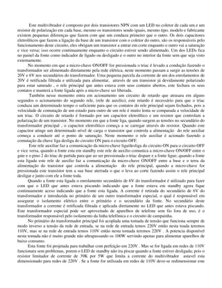 Este multivibrador é composto por dois transistores NPN com um LED no coletor de cada um e um
resistor de polarização em cada base, mesmo os transistores sendo iguais, mesmo tipo, modelo e fabricante
existem pequenas diferenças que fazem com que um conduza primeiro que o outro. Os dois capacitores
eletrolíticos que fazem a ligação da base de um transistor com o coletor do outro, são os responsáveis pelo
funcionamento deste circuito, eles obrigam um transistor a entrar em corte enquanto o outro vai a saturação
e vice versa; isso ocorre continuamente enquanto o circuito estiver sendo alimentado. Um dos LEDs fica
no painel da fonte como indicador de ligado ou desligado e o outro no interior da fonte sem que seja visto
externamente.
No momento em que a micro-chave ON/OFF for pressionada o triac é levado a condução fazendo o
transformador ser alimentado diretamente pela rede elétrica, neste momento passam a surgir as tensões de
20V e 6V nos secundários do transformador. Uma pequena parcela da corrente de um dos enrolamentos de
20V é retificada filtrada e utilizada para alimentar, através de um transistor já devidamente polarizado
para estar saturado , o rele principal que antes estava com seus contatos abertos, este fechara os seus
contatos e manterá a fonte ligada após a micro-chave ser liberada.
Também nesse momento entra em acionamento um circuito de retardo que atrasara em alguns
segundos o acionamento do segundo rele, (rele de auxilio); este retardo é necessário para que o triac
conduza um determinado tempo o suficiente para que os contatos do rele principal sejam fechados, pois a
velocidade de comutação de um estado para outro de um rele é muito lenta se comparada a velocidade de
um triac. O circuito de retardo é formado por um capacitor eletrolítico e um resistor que controlam a
polarização de um transistor. No momento em que a fonte liga, quando surgem as tensões no secundário do
transformador principal , o capacitor eletrolítico começa a se carregar através do resistor. Quando este
capacitor atinge um determinado nível de carga o transistor que controla a alimentação do rele auxiliar
começa a conduzir até o ponto de saturação. Neste momento o rele auxiliar é acionado fazendo a
comutação da chave liga desliga do circuito ON para o circuito OFF.
Este rele auxiliar faz a comunicação da micro-chave liga/desliga do circuito ON para o circuito OFF
e vice versa, quando a fonte esta em standby este rele de auxilio comunica a micro-chave ON/OFF entre o
gate e o pino 2 do triac de partida para que ao ser pressionada o triac dispare e a fonte ligue; quando a fonte
esta ligada este rele de auxilio faz a comunicação da micro-chave ON/OFF entre a base e o terra da
alimentação do transistor que controla a alimentação do rele principal, quando a micro-chave for
pressionada este transistor tem a sua base aterrada o que o leva ao corte fazendo assim o rele principal
desligar e junto com ele a fonte toda.
Quando a fonte esta ligada o enrolamento secundário de 6V do transformador é utilizado para fazer
com que o LED que antes estava piscando indicando que a fonte estava em standby agora fique
continuamente aceso indicando que a fonte esta ligada. A corrente é retirada do secundário de 6V do
transformador e introduzida no primário de um outro transformador especial, o qual é responsável em
assegurar o isolamento elétrico entre o primário e o secundário da fonte. No secundário deste
transformador a corrente é retificada filtrada e aplicada diretamente no LED que antes estava piscando.
Este transformador especial pode ser aproveitado de aparelhos de telefone sem fio fora de uso, é o
transformador responsável pelo isolamento da linha telefônica e o circuito de campainha.
No primário do transformador principal foi acoplada uma tomada de tensão que funciona sempre de
modo inverso a tensão da rede de entrada, se na rede de entrada temos 220V então nesta toada teremos
110V, mas se na rede de entrada temos 110V então nesta tomada teremos 220V . A potencia disponível
nesta tomada não é muito grande não ultrapassando os 100W servindo apenas para alimentar aparelhos de
baixo consumo.
Esta fonte foi projetada para trabalhar com perfeição em 220V . Mas se for ligada em redes de 110V
funcionara sem problemas, porem o LED de standby não ira piscar quando a fonte estiver desligada; pois o
resistor limitador de corrente de 39K por 5W que limita a corrente do multivibrador astavel esta
dimensionado para redes de 220V . Se a fonte for utilizada em redes de 110V deve-se redimensionar este
 