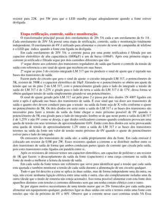 resistor para 22K por 5W para que o LED standby pisque adequadamente quando a fonte estiver
desligada.
Etapa retificação, controle, saída e monitoração.
O transformador principal possui dois enrolamentos de 20v 5A cada e um enrolamento de 6v 1A .
Cada enrolamento de 20V 5A possui uma etapa de retificação, controle, saída e monitoração totalmente
independente. O enrolamento de 6V é utilizado para alimentar o circuito de teste de campainha de telefone
e o LED que indica quando a fonte esta ligada ou desligada.
Em cada enrolamento de 20V 5A: a corrente passa por uma ponte retificadora é filtrada por um
capacitor eletrolítico de alta capacitância (6800µF) e um de baixa (100nF). Após esta primeira etapa a
corrente já retificada e filtrada segue por dois caminhos diferentes que são:
1º segue direto aos coletores dos transistores reguladores de saída que fazem o controle da tensão de
saída com referencia a um sinal de ajuste que recebem em suas bases.
2º segue ao pino 3 do circuito integrado LM 317 que ira produzir o sinal de ajuste que é injetado nas
bases dos transistores de saída.
Fazem parte do circuito que gera o sinal de ajuste: o circuito integrado LM 317, o potenciômetro de
5K, resistor de 390R e o capacitor eletrolítico de 10µF. Girando-se o potenciômetro se obtém um ajuste da
tensão que sai do pino 2 do LM 317, com o potenciômetro girado para o lado do integrado a tensão de
saída do LM 317 é de 1,25V e girado para o lado do terra a saída do LM 317 é de 17V; dessa forma se
obtém qualquer tensão de saída simplesmente girando-se um potenciômetro.
O sinal de ajuste gerado pelo LM 317 sai pelo pino 2 e passa por dois diodos 1N 4007 ligados em
serie e após é aplicado nas bases dos transistores de saída. É esse sinal que vai dizer aos transistores de
saída o quanto eles devem conduzir para que a tensão na saída da fonte seja de X volts conforme o ajuste
no potenciômetro de 5K. Os dois diodos em serie entre a saída do LM 317 e as bases dos transistores são
necessário para fazer a tensão da saída da fonte chegar o mais próximo possível de 0V quando o
potenciômetro de 5K esta girado para o lado do integrado; lembre-se de que neste ponto a saída do LM 317
é de 1,25V e não 0V como se deseja, e que diodos retificadores comuns quando conduzem provocam uma
queda de tensão em seus terminais de aproximadamente 0,6V. Então com dois diodos em serie provocando
uma queda de tensão de aproximadamente 1,2V entre a saída do LM 317 e as bases dos transistores
teremos na saída da fonte um valor de tensão muito próximo de 0V quando o ajuste do potenciômetro
estiver para o lado do integrado.
Os emissores dos transistores de saída são: a saída propriamente dita da fonte. Em cada emissor é
colocado um resistor de 0,9R por 2W. Esses resistores ajudam a corrente a se distribuir melhor entre os
dois transistores de saída de forma que ambos conduzam partes iguais da corrente que circula pela saída,
pois estes transistores estão ligados em paralelo entre si..
Após os resistores de emissor temos um capacitor eletrolítico, um capacitor de poliéster e um resistor
de 1K que fazem: o desacoplamento da saída da fonte (capacitores) e uma carga constante na saída da
fonte de modo a melhorar a leitura da tensão de saída.
Em cada saída da fonte temos um voltímetro que serve para identificar qual a tensão que cada saída
esta ajustada e também monitorar a tensão de cada saída durante a alimentação de um circuito qualquer.
Tudo o que foi descrito a cima se aplica às duas saídas, mas de forma independente uma da outra, ou
seja, não existe nenhuma ligação elétrica entre uma saída e outra, elas são completamente isoladas uma da
outra (desde que o modo de simetria não esteja acionado). Isso torna possível alimentar com esta fonte dois
aparelhos distintos com tensões e correntes diferentes sem que um tenha contato elétrico com o outro.
Se por algum motivo necessitamos de uma tensão maior que os 20v fornecidos por cada saída para
alimentar um equipamento qualquer, podermos ligar as duas saídas em serie e termos então uma fonte com
tensões que vão de próximo de 0V a 40V. Observe que a corrente nesse caso continua sendo 5A Essa
 
