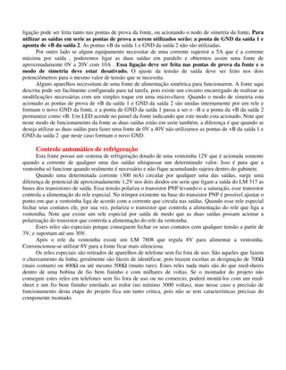 ligação pode ser feita tanto nas pontas de prova da fonte, ou acionando o nodo de simetria da fonte. Para
utilizar as saídas em serie as pontas de prova a serem utilizados serão: a ponta de GND da saída 1 e
aponta de +B da saída 2. As pontas +B da saída 1 e GND da saída 2 não são utilizadas.
Por outro lado se algum equipamento necessitar de uma corrente superior a 5A que é a corrente
máxima por saída , poderemos ligar as duas saídas em paralelo e obtermos assim uma fonte de
aproximadamente 0V a 20V com 10A . Essa ligação deve ser feita nas pontas de prova da fonte e o
modo de simetria deve estar desativado. O ajuste da tensão de saída deve ser feito nos dois
potenciômetros para o mesmo valor de tensão que se necessita.
Alguns aparelhos necessitam de uma fonte de alimentação simétrica para funcionarem. A fonte aqui
descrita pode ser facilmente configurada para tal tarefa, pois existe um circuito encarregado de realizar as
modificações necessárias com um simples toque em uma micro-chave. Quando o modo de simetria esta
acionado as pontas de prova de +B da saída 1 e GND da saída 2 são unidas internamente por um rele e
formam o novo GND da fonte, e a ponta de GND da saída 1 passa a ser o –B e a ponta da +B da saída 2
permanece como +B. Um LED acende no painel da fonte indicando que este modo esta acionado. Note que
neste modo de funcionamento da fonte as duas saídas estão em serie também, a diferença é que quando se
deseja utilizar as duas saídas para fazer uma fonte de 0V a 40V não utilizamos as pontas de +B da saída 1 e
GND da saída 2 que neste caso formam o novo GND.
Controle automático de refrigeração
Esta fonte possui um sistema de refrigeração dotado de uma ventoinha 12V que é acionada somente
quando a corrente de qualquer uma das saídas ultrapassar um determinado valor. Isso é para que a
ventoinha só funcione quando realmente é necessário e não fique acumulando sujeira dentro do gabinete.
Quando uma determinada corrente (300 mA) circular por qualquer uma das saídas, surge uma
diferença de potencial de aproximadamente 1,2V nos dois diodos em serie que ligam a saída do LM 317 as
bases dos transistores de saída. Essa tensão polariza o transistor PNP levando-o a saturação, esse transistor
controla a alimentação do rele especial. No trimpot existente na base do transistor PNP é possível ajustar o
ponto em que a ventoinha liga de acordo com a corrente que circula nas saídas. Quando esse rele especial
fechar seus contatos ele, por sua vez, polariza o transistor que controla a alimentação do rele que liga a
ventoinha. Note que existe um rele especial por saída de modo que as duas saídas possam acionar a
polarização do transistor que controla a alimentação do rele da ventoinha.
Estes reles são especiais porque conseguem fechar os seus contatos com qualquer tensão a partir de
3V, e suportam até uns 30V.
Após o rele da ventoinha existe um LM 7808 que regula 8V para alimentar a ventoinha.
Convencionou-se utilizar 8V para a fonte ficar mais silenciosa.
Os reles especiais são retirados de aparelhos de telefone sem fio fora de uso. São aqueles que fazem
o chaveamento da linha; geralmente são fáceis de identificar, pois trazem escritas as designação de 700
(mais comum) ou 400 ou até mesmo 500 (muito raro). Estes reles nada mais são do que reed-sheets
dentro de uma bobina de fio bem fininho e com milhares de voltas. Se o montador do projeto não
conseguir estes reles em telefones sem fio fora de uso ou no comercio, poderá montá-los com um reed-
sheet e um fio bem fininho enrolado ao redor (no mínimo 3000 voltas), mas nesse caso a precisão de
funcionamento desta etapa do projeto fica um tanto critica, pois não se tem características precisas do
componente montado.
 