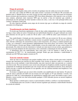 Etapa de proteção
Esta fonte é protegida contra curtos circuitos em qualquer uma das saídas ou excesso de corrente.
Em serie com a linha de GND de cada saída existem 3 resistores de 0,33 por 2W associados em
paralelo entre si. Quando houver um curto circuito em uma saída da fonte, surge uma tensão nos terminais
desses resistores que ira polarizar o transistor NPN. Este ultimo alimentara o rele especial e esse, ao fechar
seus contatos, polarizara outro transistor NPN que ira aterrar a base do transistor que controla a
alimentação do rele principal da fonte fazendo-o entrar em corte, e com isso o rele principal abrira seus
contatos e desligara a fonte toda.
Os reles especiais utilizados nesta etapa são do mesmo tipo que os utilizados na etapa de controle
automático de refrigeração.
Transformação em fonte simétrica
O circuito que transforma rapidamente a fonte de duas saídas independentes em uma fonte simétrica
(ou liga as duas saídas em serie) é formado por um multivibrador biestável, do qual é utilizado um estado
para alimentar um rele que faz a união do +B da saída 1 com o GND da saída 2 para formarem o novo
terra.
Este multivibrador é formado por dois transistores NPN com um resistor de 1K em seus coletores
ligado ao 5V e um capacitor eletrolítico comum resistor em paralelo ligando a base de um ao coletor do
outro. Devido a diferenças de características entre os dois transistores, um começa a conduzir primeiro que
o outro, vai a saturação e assim permanece indefinidamente Uma micro-chave, um resistor e dois doidos
1N 4148 formam o circuito que obriga o multivibrador a trocar de estado toda vez que a micro-chave for
pressionada. Do coletor de um dos transistores é retirado um sinal através de um resistor, que polarizara a
base da associação darlgtom de dois transistores, estes controlarão a alimentação do rele de simetria.
A alimentação para este multivibrador, bem como para o rele de simetria é vinda de um dos
enrolamentos de 20V 5 A do transformador principal. Sendo que para alimentar o multivibrador é
utilizado um LM 7805 para regular a tensão em 5V.
Teste de controle remoto
Alem de fonte de alimentação este projeto também inclui um valioso circuito para testar controles
remotos que funcionem por emissão de infra-vermelho. Este circuito se destina a saber se o controle em
questão esta ou não emitindo o sinal infravermelho, mas não é possível saber com precisão se o controle
esta bom ou não. Pois em raríssimos casos ocorre uma alteração na freqüência emitida ou perda de alguma
componente de modulação da portadora que este circuito não tem capacidade de detectar. Essas alterações
fazem com que o controle não funcione no seu aparelho, mas ele continua emitindo uma freqüência e esta
sim este circuito capta.
O circuito é composto por um sensor infra-vermelho com amplificador de sinal interno. No pino de
saída de sinal é colocado um LED com um resistor em serie ligados ao 5V que alimenta o circuito. Um
capacitor de 10nF faz o desacoplamento de interferências captadas pelo sensor desviando-as para o terra.
Quando o sensor receber um sinal infravermelho qualquer o LED indicador piscara na mesma freqüência
do sinal recebido.
Basta apontar o controle para o sensor e ir pressionando os botões e verificar o seu funcionamento.
A alimentação para este circuito é vinda do mesmo regulador que alimenta o multivibrador biestável
do circuito de simetria.
 
