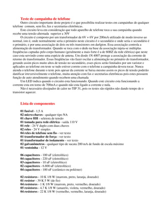 Teste de campainha de telefone
Outro circuito importante deste projeto é o que possibilita realizar testes em campainhas de qualquer
telefone comum, sem fio, fax e secretarias eletrônicas.
Este circuito leva em consideração que todo aparelho de telefone toca a sua campainha quando
recebe uma tensão alternada superior a 30V
O circuito é composto por um transformador de 6V + 6V por 200mA utilizado de modo inverso ao
normal, isto é, onde normalmente seria o primário neste circuito é o secundário e onde seria o secundário é
o primário, e por uma associação de dois ou três transistores em darlgton. Essa associação controla a
alimentação do transformador. Quando se toca com o dedo na base da associação injeta-se múltiplas
freqüências captadas pelo corpo humano (geralmente a mais forte é a de 60HZ da rede elétrica) que neste
caso esta servindo como uma espécie de antena. Um diodo 1N 4007 protege a associação da corrente de
retorno do transformador. Essas freqüências vão fazer oscilar a alimentação no primário do transformador,
gerando assim picos muito altos de tensão no secundário, esses picos serão limitados por um varistor e
aplicados ao telefone em teste se tudo estiver correto com o telefone a campainha devera tocar. Nunca
atenda o telefone durante o teste pois apesar da corrente se baixa mesmo assim os picos de tensão poderão
danificar irreversivelmente o telefone, muita atenção com fax e secretarias eletrônicas pois estes possuem
função de auto atendimento quando recebem uma chamada
Um LED indica quando o circuito esta funcionando. Quando este circuito esta funcionando a
corrente esta em torno de 700mA e quando não esta ligado a corrente e nula.
Não é necessário dissipador de calor no TIP 31, pois os testes são rápidos não dando tempo de o
transistor aquecer.
Lista de componentes
01 fusível - 1,5 A
02 micro-chaves - qualquer tipo NA
01 chave HH - seletora de tensão
01 tomada para rede elétrica - saída 110 V
01 rele - 24 V duplo com duas chaves
02 reles - 24 V simples
04 reles de telefone sem fio - ver texto
01 transformador de força - ver texto
01 transformador de isolamento - ver texto
02 galvanômetros - qualquer tipo de sucata 200 mA de fundo de escala máximo
01 ventoinha - 12 V
06 capacitores - 100 uF (eletrolítico)
04 capacitores - 220 uF (eletrolítico)
03 capacitores - 10 uF (eletrolítico)
02 capacitores - 6.800 uF (eletrolítico)
04 capacitores - 100 nF (cerâmico ou poliéster)
02 resistores - 10 K 1/8 W (marrom, preto, laranja, dourado)
01 resistor - 39 K 5 W (de fio)
04 resistores - 1 K 1/8 W (marrom, preto, vermelho, dourado)
05 resistores - 4,7 K 1/8 W (amarelo, violeta, vermelho, dourado)
04 resistores - 22 K 1/8 W (vermelho, vermelho, laranja, dourado)
 