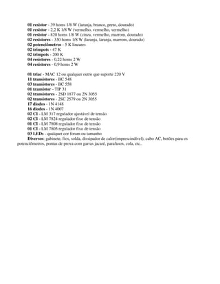 01 resistor - 39 homs 1/8 W (laranja, branco, preto, dourado)
01 resistor - 2,2 K 1/8 W (vermelho, vermelho, vermelho)
01 resistor - 820 homs 1/8 W (cinza, vermelho, marrom, dourado)
02 resistores - 330 homs 1/8 W (laranja, laranja, marrom, dourado)
02 potenciômetros - 5 K lineares
02 trimpots - 47 K
02 trimpots - 200 K
04 resistores - 0,22 homs 2 W
04 resistores - 0,9 homs 2 W
01 triac - MAC 12 ou qualquer outro que suporte 220 V
11 transistores - BC 548
03 transistores - BC 558
01 transistor - TIP 31
02 transistores - 2SD 1877 ou 2N 3055
02 transistores - 2SC 2579 ou 2N 3055
17 diodos - 1N 4148
16 diodos - 1N 4007
02 CI - LM 317 regulador ajustável de tensão
02 CI - LM 7824 regulador fixo de tensão
01 CI - LM 7808 regulador fixo de tensão
01 CI - LM 7805 regulador fixo de tensão
03 LEDs - qualquer cor foram ou tamanho
Diversos: gabinete, fios, solda, dissipador de calor(imprescindível), cabo AC, botões para os
potenciômetros, pontas de prova com garras jacaré, parafusos, cola, etc..
 