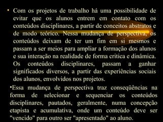 Com os projetos de trabalho há uma possibilidade de evitar que os alunos entrem em contato com os conteúdos disciplinares, a partir de conceitos abstratos e de modo teórico. Nessa mudança de perspectiva, os conteúdos deixam de ter um fim em si mesmos e passam a ser meios para ampliar a formação dos alunos e sua interação na realidade de forma critica e dinâmica. Os conteúdos disciplinares, passam a ganhar significados diversos, a partir das experiências sociais dos alunos, envolvidos nos projetos. Essa mudança de perspectiva traz conseqüências na forma de selecionar e sequenciar os conteúdos disciplinares, pautados, geralmente, numa concepção etapista e acumulativa, onde um conteúdo deve ser "vencido" para outro ser "apresentado" ao aluno. 