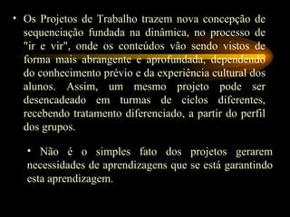 Os Projetos de Trabalho trazem nova concepção de sequenciação fundada na dinâmica, no processo de "ir e vir", onde os conteúdos vão sendo vistos de forma mais abrangente e aprofundada, dependendo do conhecimento prévio e da experiência cultural dos alunos. Assim, um mesmo projeto pode ser desencadeado em turmas de ciclos diferentes, recebendo tratamento diferenciado, a partir do perfil dos grupos. Não é o simples fato dos projetos gerarem necessidades de aprendizagens que se está garantindo esta aprendizagem. 