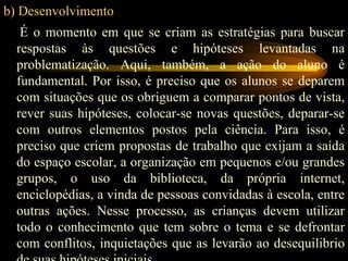 b) Desenvolvimento É o momento em que se criam as estratégias para buscar respostas às questões e hipóteses levantadas na problematização. Aqui, também, a ação do aluno é fundamental. Por isso, é preciso que os alunos se deparem com situações que os obriguem a comparar pontos de vista, rever suas hipóteses, colocar-se novas questões, deparar-se com outros elementos postos pela ciência. Para isso, é preciso que criem propostas de trabalho que exijam a saída do espaço escolar, a organização em pequenos e/ou grandes grupos, o uso da biblioteca, da própria internet, enciclopédias, a vinda de pessoas convidadas à escola, entre outras ações. Nesse processo, as crianças devem utilizar todo o conhecimento que tem sobre o tema e se defrontar com conflitos, inquietações que as levarão ao desequilibrio de suas hipóteses iniciais. 