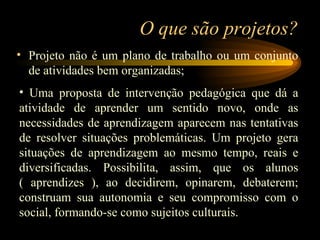 O que são projetos? Projeto não é um plano de trabalho ou um conjunto de atividades bem organizadas;  Uma proposta de intervenção pedagógica que dá a atividade de aprender um sentido novo, onde as necessidades de aprendizagem aparecem nas tentativas de resolver situações problemáticas. Um projeto gera situações de aprendizagem ao mesmo tempo, reais e diversificadas. Possibilita, assim, que os alunos ( aprendizes ), ao decidirem, opinarem, debaterem; construam sua autonomia e seu compromisso com o social, formando-se como sujeitos culturais. 