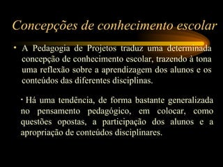 Concepções de conhecimento escolar A Pedagogia de Projetos traduz uma determinada concepção de conhecimento escolar, trazendo à tona uma reflexão sobre a aprendizagem dos alunos e os conteúdos das diferentes disciplinas.   Há uma tendência, de forma bastante generalizada no pensamento pedagógico, em colocar, como questões opostas, a participação dos alunos e a apropriação de conteúdos disciplinares. 