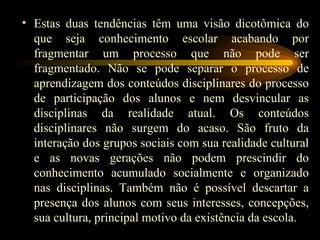 Estas duas tendências têm uma visão dicotômica do que seja conhecimento escolar acabando por fragmentar um processo que não pode ser fragmentado. Não se pode separar o processo de aprendizagem dos conteúdos disciplinares do processo de participação dos alunos e nem desvincular as disciplinas da realidade atual. Os conteúdos disciplinares não surgem do acaso. São fruto da interação dos grupos sociais com sua realidade cultural e as novas gerações não podem prescindir do conhecimento acumulado socialmente e organizado nas disciplinas. Também não é possível descartar a presença dos alunos com seus interesses, concepções, sua cultura, principal motivo da existência da escola. 