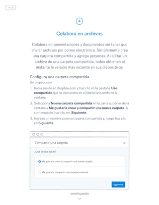 Colabora en presentaciones y documentos sin tener que
enviar archivos por correo electrónico. Simplemente crea
una carpeta compartida y agrega personas. Al editar un
archivo de una carpeta compartida, todos obtienen al
instante la versión más reciente en sus dispositivos.
En dropbox.com
1.	 Inicia sesión en dropbox.com y haz clic en la pestaña Uso
compartido que se encuentra en el lateral izquierdo de la
ventana.
2.	Selecciona Nueva carpeta compartida en la parte superior de la
ventana y Me gustaría crear y compartir una nueva carpeta. A
continuación, haz clic en Siguiente.
3.	Ingresa un nombre para tu carpeta compartida y, luego, haz clic
en Siguiente.
Colabora en archivos
4
continuación
Configura una carpeta compartida
inicio
 