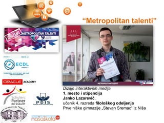 “Metropolitan talenti”
1. mesto 2012.
Dizajn interaktivnih medija
1. mesto i stipendija
Janko Lazarević,
učenik 4. razreda filološkog odeljenja
Prve niške gimnazije „Stevan Sremac“ iz Niša
 