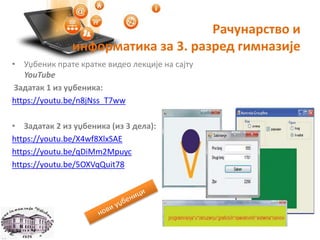 Рачунарство и
информатика за 3. разред гимназије
• Уџбеник прате кратке видео лекције на сајту
YouTube
Задатак 1 из уџбеника:
https://youtu.be/n8jNss_T7ww
• Задатак 2 из уџбеника (из 3 дела):
https://youtu.be/X4wf8XlxSAE
https://youtu.be/qDiMm2Mpuyc
https://youtu.be/5OXVqQuit78
 