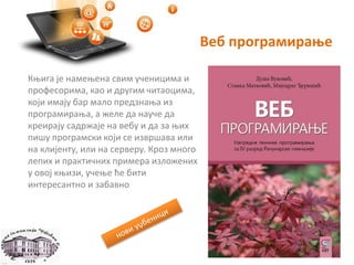 Веб програмирање
Књига је намењена свим ученицима и
професорима, као и другим читаоцима,
који имају бар мало предзнања из
програмирања, а желе да науче да
креирају садржаје на вебу и да за њих
пишу програмски који се извршава или
на клијенту, или на серверу. Кроз много
лепих и практичних примера изложених
у овој књизи, учење ће бити
интересантно и забавно
 