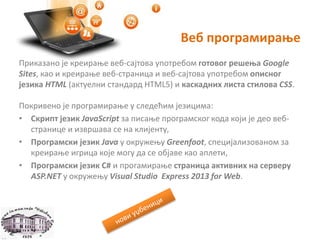 Веб програмирање
Приказано је креирање веб-сајтова употребом готовог решења Google
Sites, као и креирање веб-страница и веб-сајтова употребом описног
језика HTML (актуелни стандард HTML5) и каскадних листа стилова CSS.
Покривено је програмирање у следећим језицима:
• Скрипт језик JavaScript за писање програмског кода који је део веб-
странице и извршава се на клијенту,
• Програмски језик Java у окружењу Greenfoot, специјализованом за
креирање игрица које могу да се објаве као аплети,
• Програмски језик C# и прогамирање страница активних на серверу
ASP.NET у окружењу Visual Studio Express 2013 for Web.
 