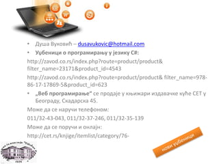 • Душа Вуковић – dusavukovic@hotmail.com
• Уџбеници о програмирању у језику С#:
http://zavod.co.rs/index.php?route=product/product&
filter_name=23171&product_id=4543
http://zavod.co.rs/index.php?route=product/product& filter_name=978-
86-17-17869-5&product_id=623
• „Веб програмирање“ се продаје у књижари издавачке куће CET у
Београду, Скадарска 45.
Може да се наручи телефоном:
011/32-43-043, 011/32-37-246, 011/32-35-139
Може да се поручи и онлајн:
http://cet.rs/knjige/itemlist/category/76-
 