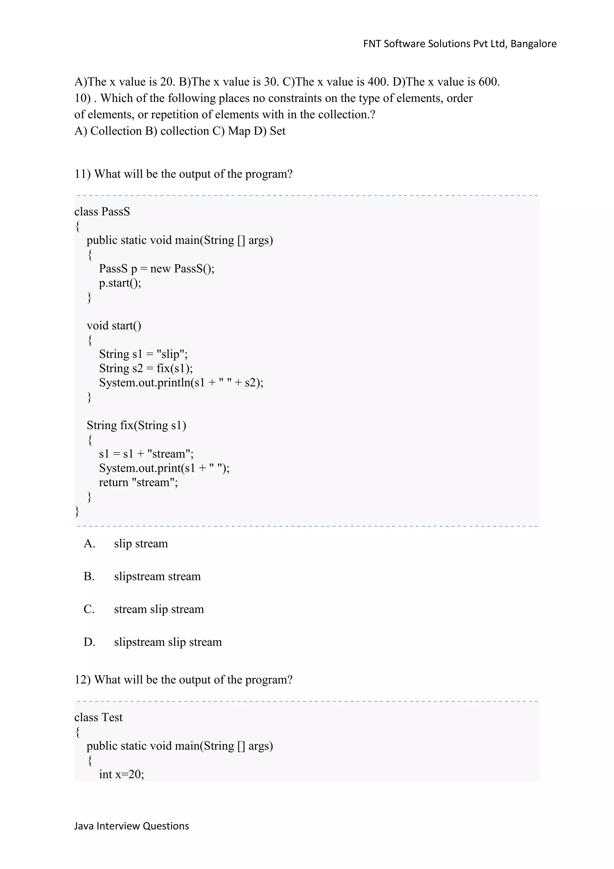 FNT Software Solutions Pvt Ltd, Bangalore


A)The x value is 20. B)The x value is 30. C)The x value is 400. D)The x value is 600.
10) . Which of the following places no constraints on the type of elements, order
of elements, or repetition of elements with in the collection.?
A) Collection B) collection C) Map D) Set


11) What will be the output of the program?


class PassS
{
   public static void main(String [] args)
   {
     PassS p = new PassS();
     p.start();
   }

    void start()
    {
      String s1 = "slip";
      String s2 = fix(s1);
      System.out.println(s1 + " " + s2);
    }

    String fix(String s1)
    {
      s1 = s1 + "stream";
      System.out.print(s1 + " ");
      return "stream";
    }
}

    A.   slip stream

    B.   slipstream stream

    C.   stream slip stream

    D.   slipstream slip stream


12) What will be the output of the program?


class Test
{
   public static void main(String [] args)
   {
     int x=20;



Java Interview Questions
 