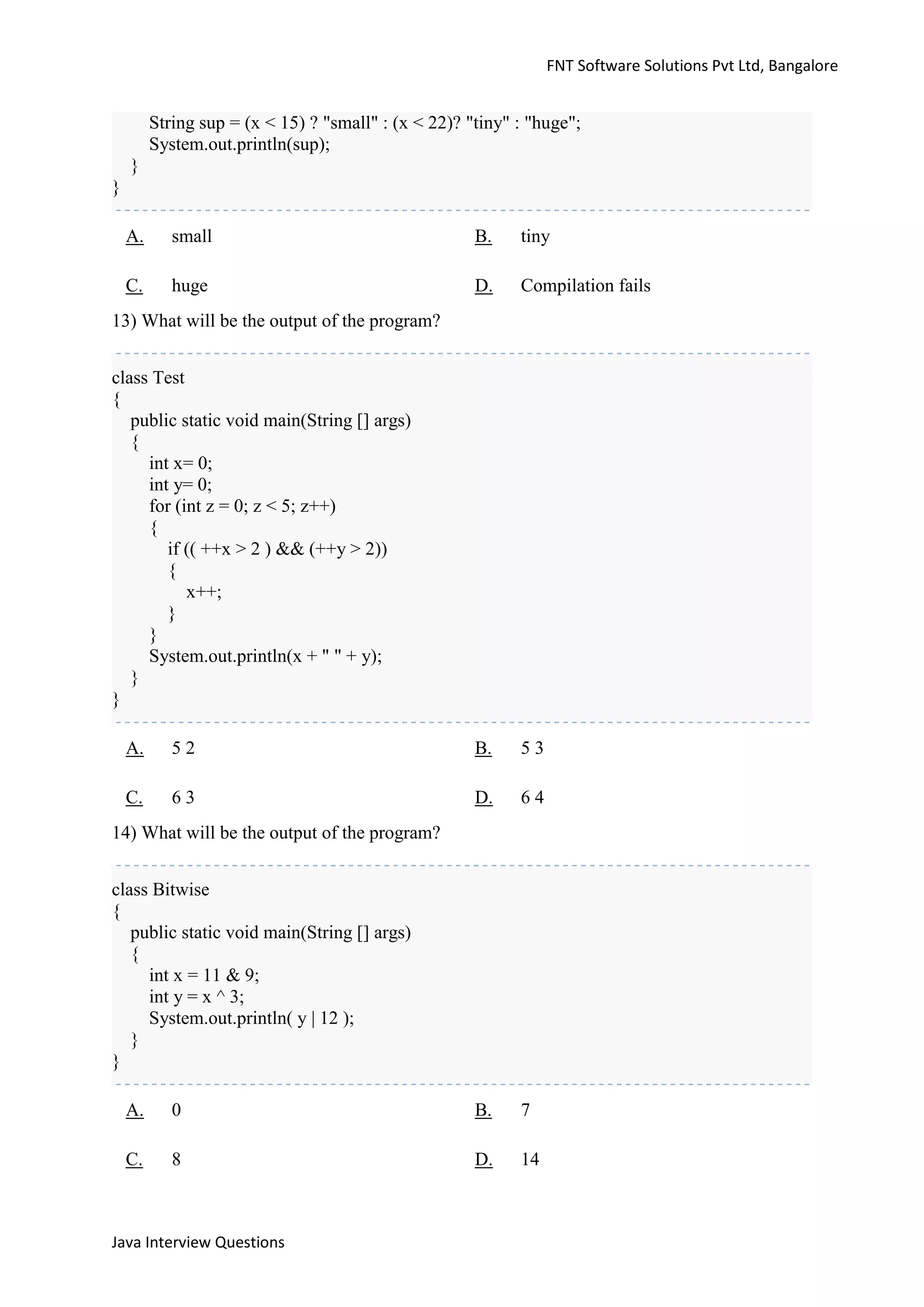 FNT Software Solutions Pvt Ltd, Bangalore


         String sup = (x < 15) ? "small" : (x < 22)? "tiny" : "huge";
         System.out.println(sup);
    }
}

    A.      small                                     B.    tiny

    C.      huge                                      D.    Compilation fails
13) What will be the output of the program?


class Test
{
   public static void main(String [] args)
   {
     int x= 0;
     int y= 0;
     for (int z = 0; z < 5; z++)
     {
        if (( ++x > 2 ) && (++y > 2))
        {
           x++;
        }
     }
     System.out.println(x + " " + y);
   }
}

    A.      52                                        B.    53

    C.      63                                        D.    64
14) What will be the output of the program?


class Bitwise
{
   public static void main(String [] args)
   {
     int x = 11 & 9;
     int y = x ^ 3;
     System.out.println( y | 12 );
   }
}

    A.      0                                         B.    7

    C.      8                                         D.    14



Java Interview Questions
 