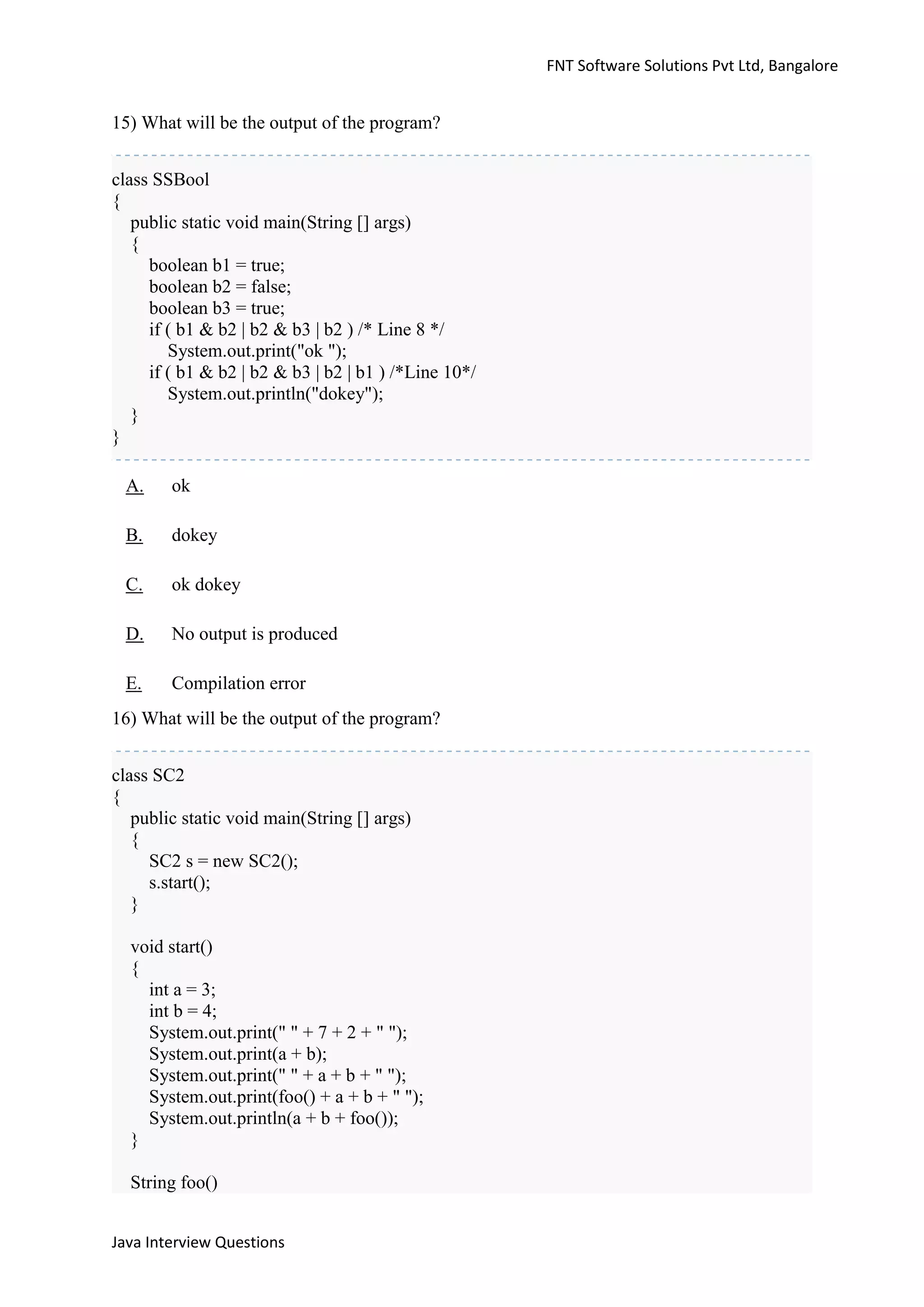 FNT Software Solutions Pvt Ltd, Bangalore


15) What will be the output of the program?


class SSBool
{
   public static void main(String [] args)
   {
     boolean b1 = true;
     boolean b2 = false;
     boolean b3 = true;
     if ( b1 & b2 | b2 & b3 | b2 ) /* Line 8 */
        System.out.print("ok ");
     if ( b1 & b2 | b2 & b3 | b2 | b1 ) /*Line 10*/
        System.out.println("dokey");
   }
}

 A.     ok

 B.     dokey

 C.     ok dokey

 D.     No output is produced

 E.     Compilation error
16) What will be the output of the program?


class SC2
{
   public static void main(String [] args)
   {
     SC2 s = new SC2();
     s.start();
   }

  void start()
  {
    int a = 3;
    int b = 4;
    System.out.print(" " + 7 + 2 + " ");
    System.out.print(a + b);
    System.out.print(" " + a + b + " ");
    System.out.print(foo() + a + b + " ");
    System.out.println(a + b + foo());
  }

  String foo()


Java Interview Questions
 
