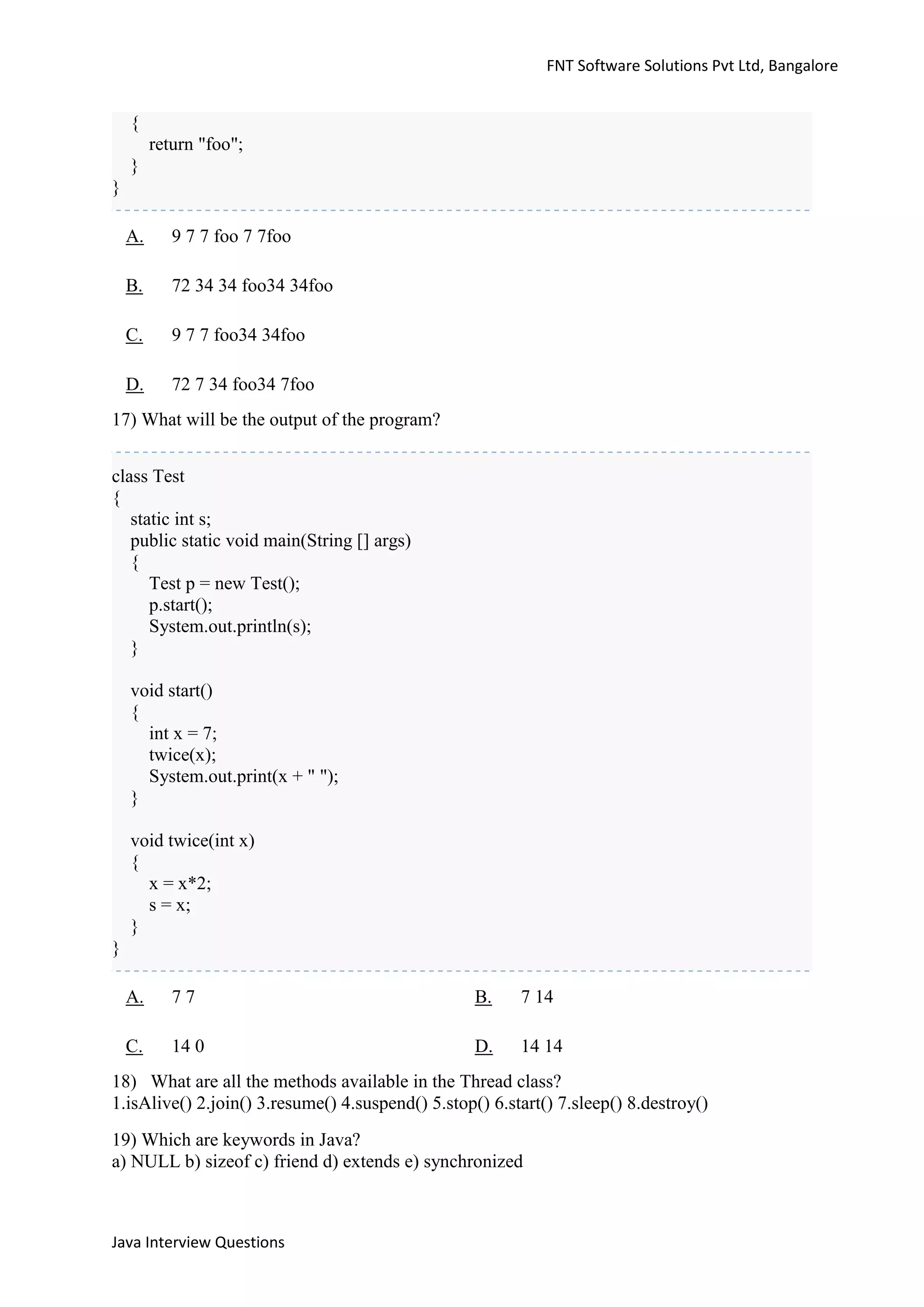 FNT Software Solutions Pvt Ltd, Bangalore


    {
         return "foo";
    }
}

    A.      9 7 7 foo 7 7foo

    B.      72 34 34 foo34 34foo

    C.      9 7 7 foo34 34foo

    D.      72 7 34 foo34 7foo
17) What will be the output of the program?


class Test
{
   static int s;
   public static void main(String [] args)
   {
      Test p = new Test();
      p.start();
      System.out.println(s);
   }

    void start()
    {
      int x = 7;
      twice(x);
      System.out.print(x + " ");
    }

    void twice(int x)
    {
      x = x*2;
      s = x;
    }
}

    A.      77                                     B.    7 14

    C.      14 0                                   D.    14 14
18) What are all the methods available in the Thread class?
1.isAlive() 2.join() 3.resume() 4.suspend() 5.stop() 6.start() 7.sleep() 8.destroy()
19) Which are keywords in Java?
a) NULL b) sizeof c) friend d) extends e) synchronized



Java Interview Questions
 